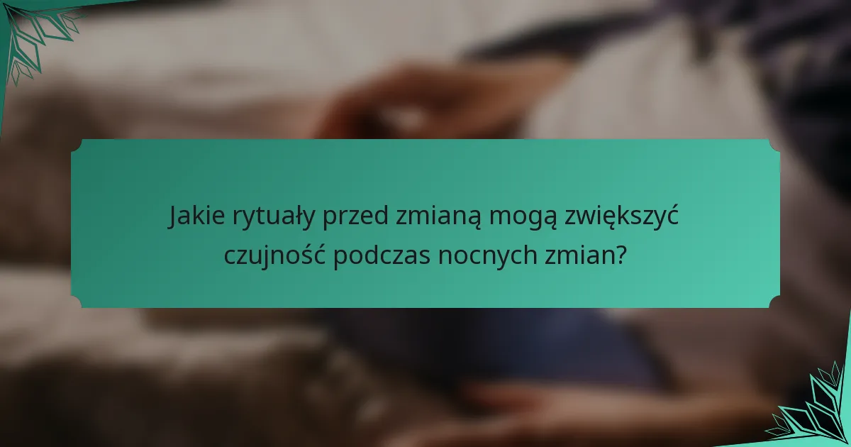 Jakie rytuały przed zmianą mogą zwiększyć czujność podczas nocnych zmian?