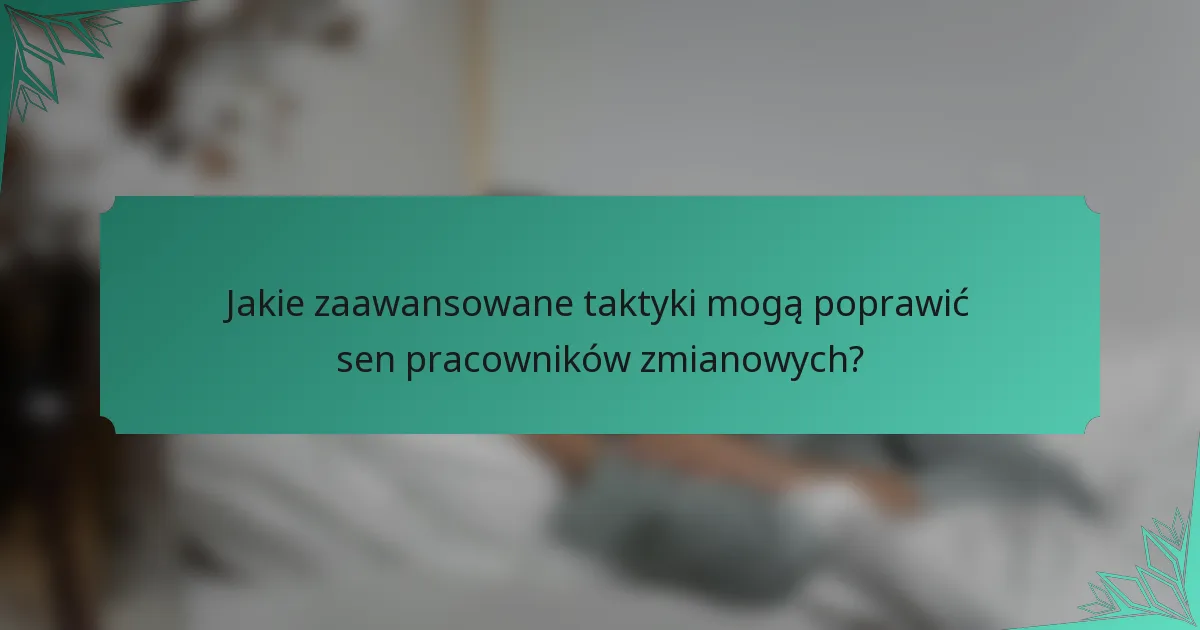 Jakie zaawansowane taktyki mogą poprawić sen pracowników zmianowych?