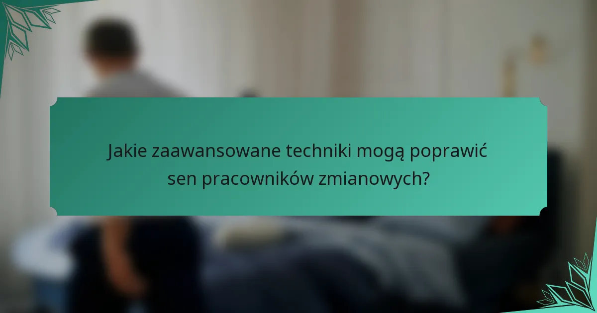 Jakie zaawansowane techniki mogą poprawić sen pracowników zmianowych?